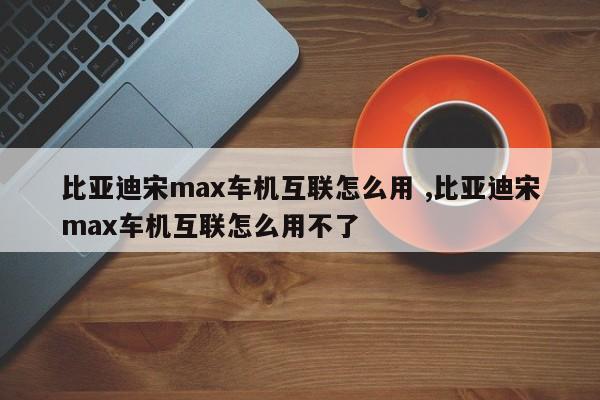 比亚迪宋max车机互联怎么用 ,比亚迪宋max车机互联怎么用不了