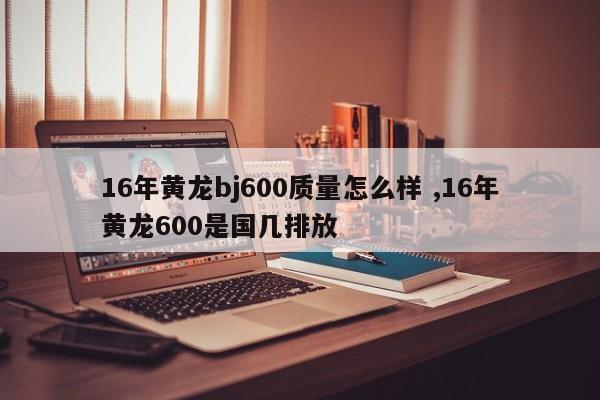 16年黄龙bj600质量怎么样 ,16年黄龙600是国几排放