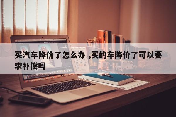 买汽车降价了怎么办 ,买的车降价了可以要求补偿吗