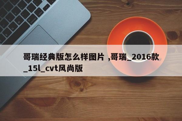 哥瑞经典版怎么样图片 ,哥瑞_2016款_15l_cvt风尚版