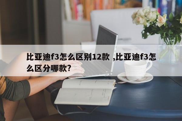 比亚迪f3怎么区别12款 ,比亚迪f3怎么区分哪款?