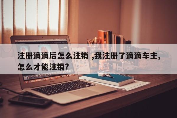 注册滴滴后怎么注销 ,我注册了滴滴车主,怎么才能注销?