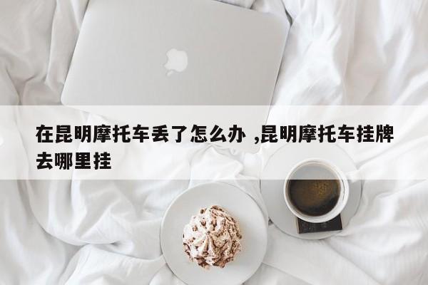 在昆明摩托车丢了怎么办 ,昆明摩托车挂牌去哪里挂