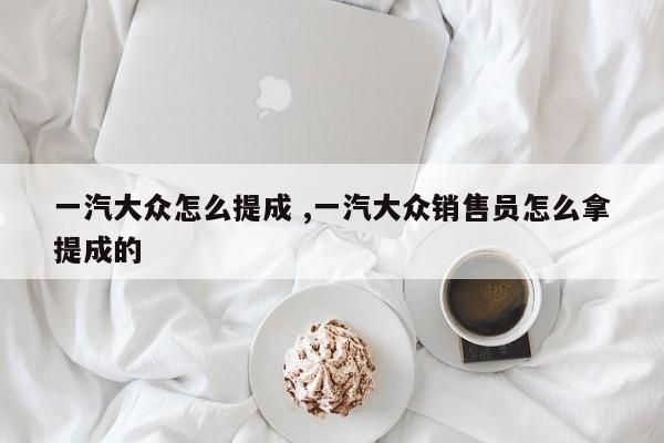 一汽大众怎么提成 ,一汽大众销售员怎么拿提成的