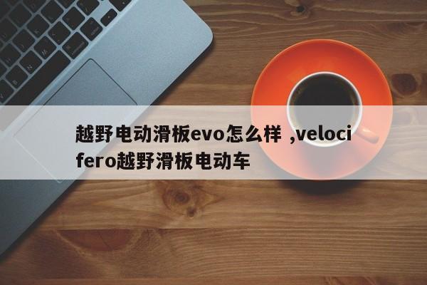 越野电动滑板evo怎么样 ,velocifero越野滑板电动车