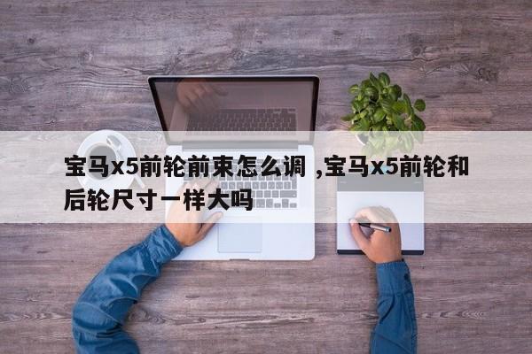 宝马x5前轮前束怎么调 ,宝马x5前轮和后轮尺寸一样大吗