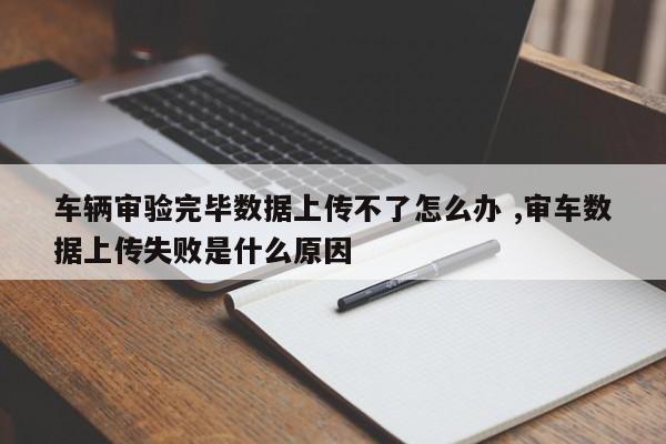 车辆审验完毕数据上传不了怎么办 ,审车数据上传失败是什么原因