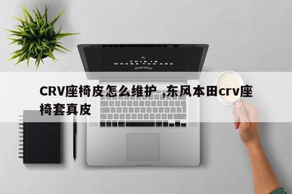 CRV座椅皮怎么维护 ,东风本田crv座椅套真皮