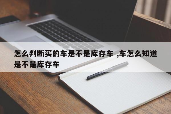 怎么判断买的车是不是库存车 ,车怎么知道是不是库存车