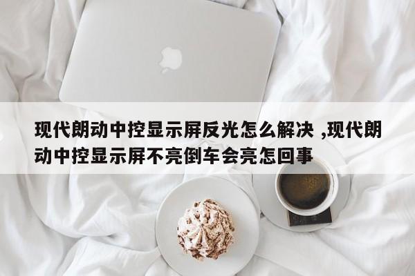 现代朗动中控显示屏反光怎么解决 ,现代朗动中控显示屏不亮倒车会亮怎回事