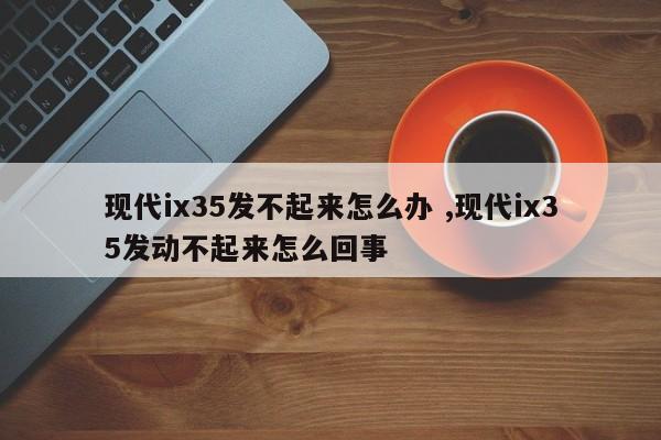 现代ix35发不起来怎么办 ,现代ix35发动不起来怎么回事