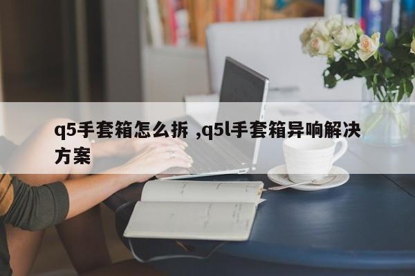 q5手套箱怎么拆 ,q5l手套箱异响解决方案