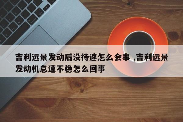 吉利远景发动后没待速怎么会事 ,吉利远景发动机怠速不稳怎么回事