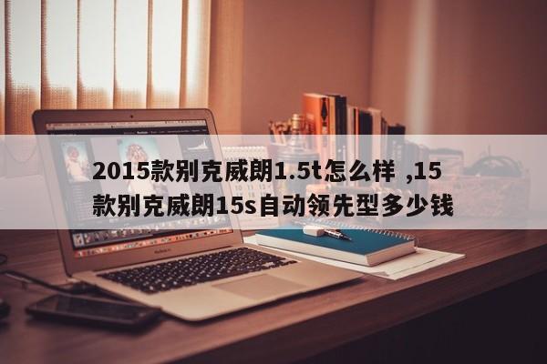 2015款别克威朗1.5t怎么样 ,15款别克威朗15s自动领先型多少钱