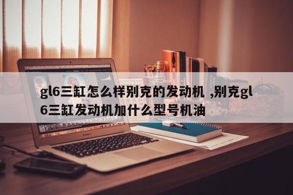 gl6三缸怎么样别克的发动机 ,别克gl6三缸发动机加什么型号机油