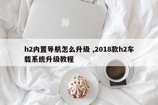 h2内置导航怎么升级 ,2018款h2车载系统升级教程