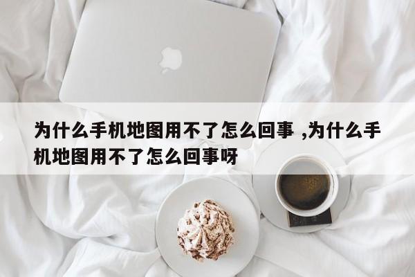 为什么手机地图用不了怎么回事 ,为什么手机地图用不了怎么回事呀