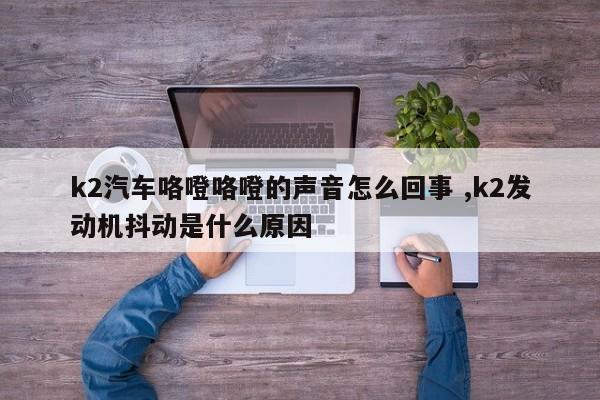 k2汽车咯噔咯噔的声音怎么回事 ,k2发动机抖动是什么原因