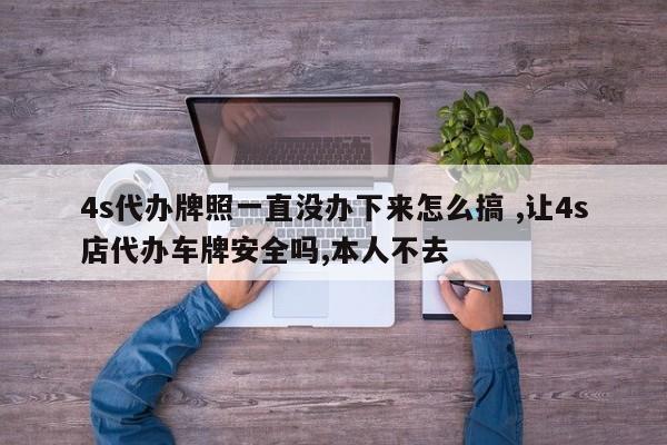 4s代办牌照一直没办下来怎么搞 ,让4s店代办车牌安全吗,本人不去