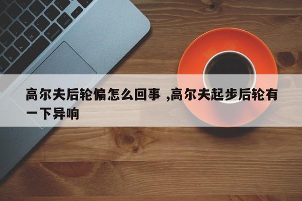 高尔夫后轮偏怎么回事 ,高尔夫起步后轮有一下异响