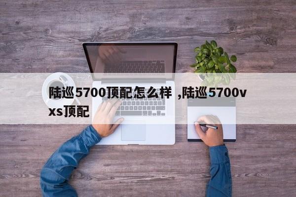 陆巡5700顶配怎么样 ,陆巡5700vxs顶配