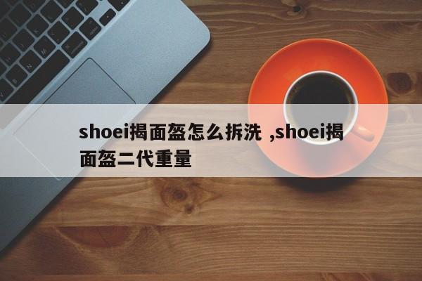 shoei揭面盔怎么拆洗 ,shoei揭面盔二代重量