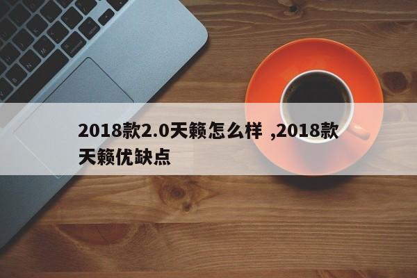 2018款2.0天籁怎么样 ,2018款天籁优缺点