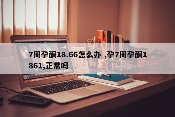 7周孕酮18.66怎么办 ,孕7周孕酮1861,正常吗