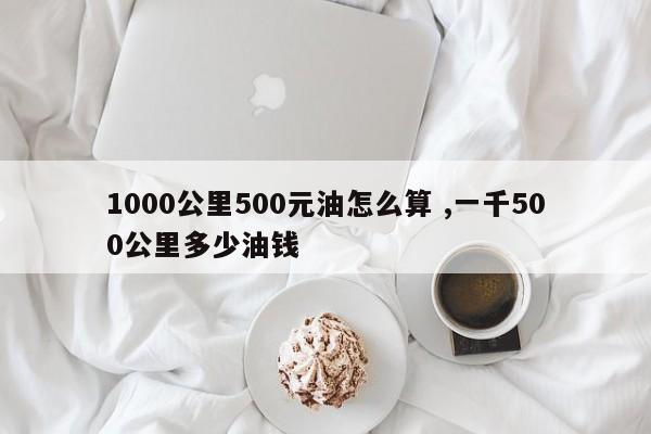 1000公里500元油怎么算 ,一千500公里多少油钱