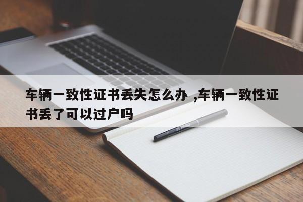 车辆一致性证书丢失怎么办 ,车辆一致性证书丢了可以过户吗