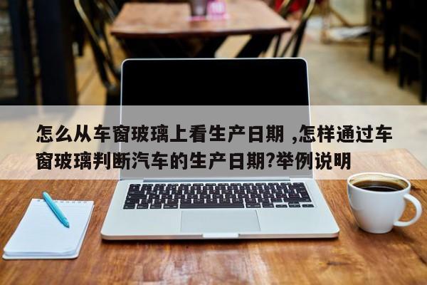 怎么从车窗玻璃上看生产日期 ,怎样通过车窗玻璃判断汽车的生产日期?举例说明