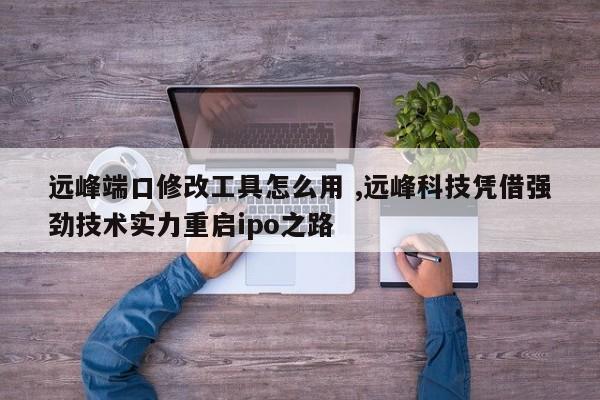 远峰端口修改工具怎么用 ,远峰科技凭借强劲技术实力重启ipo之路