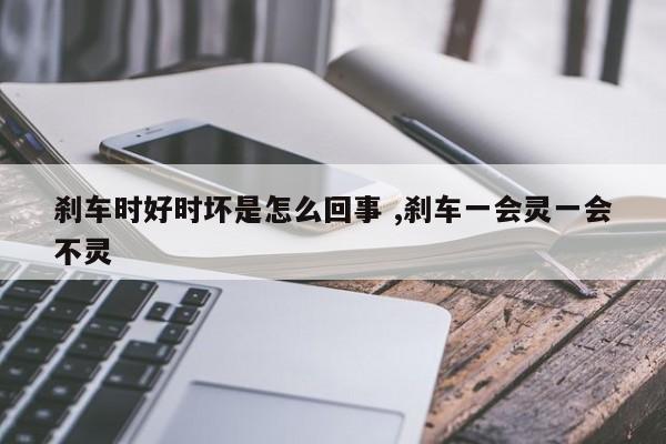 刹车时好时坏是怎么回事 ,刹车一会灵一会不灵