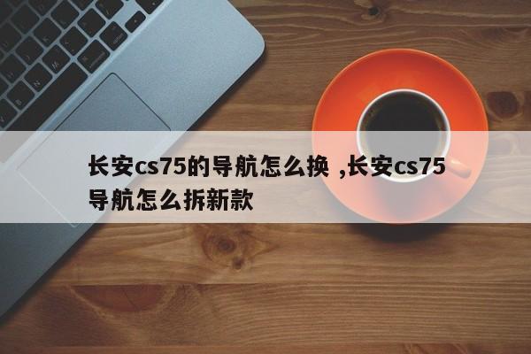 长安cs75的导航怎么换 ,长安cs75导航怎么拆新款