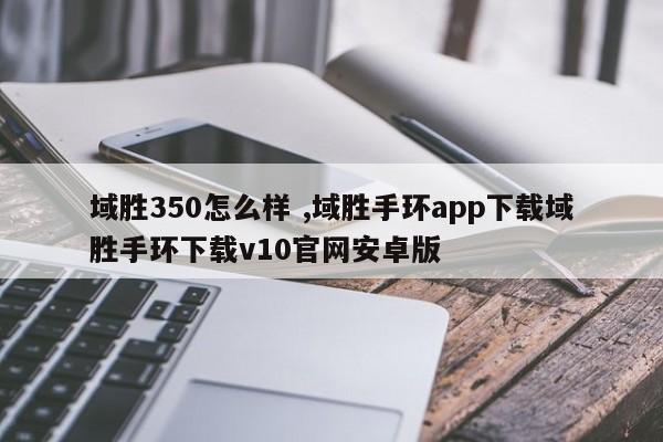 域胜350怎么样 ,域胜手环app下载域胜手环下载v10官网安卓版