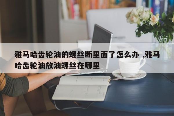 雅马哈齿轮油的螺丝断里面了怎么办 ,雅马哈齿轮油放油螺丝在哪里