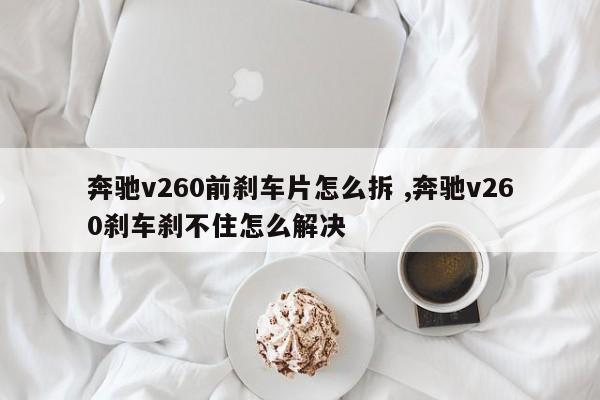 奔驰v260前刹车片怎么拆 ,奔驰v260刹车刹不住怎么解决