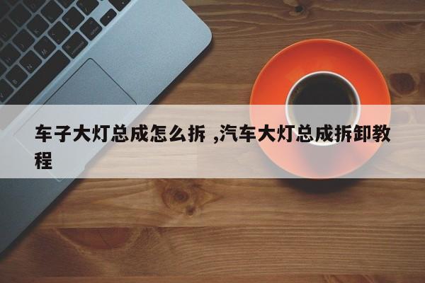 车子大灯总成怎么拆 ,汽车大灯总成拆卸教程