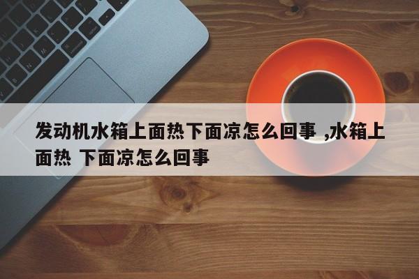 发动机水箱上面热下面凉怎么回事 ,水箱上面热 下面凉怎么回事