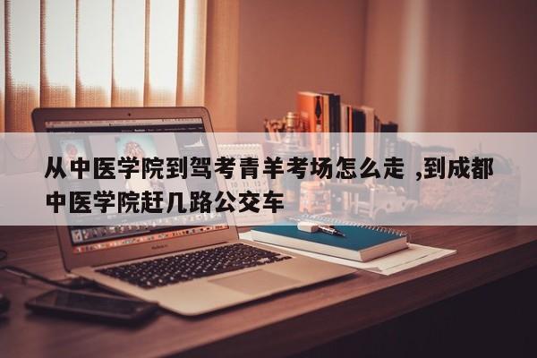 从中医学院到驾考青羊考场怎么走 ,到成都中医学院赶几路公交车