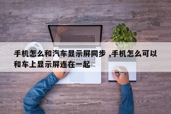 手机怎么和汽车显示屏同步 ,手机怎么可以和车上显示屏连在一起