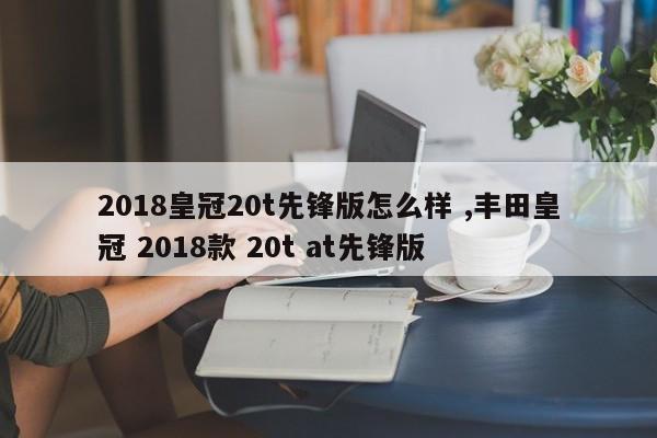 2018皇冠20t先锋版怎么样 ,丰田皇冠 2018款 20t at先锋版