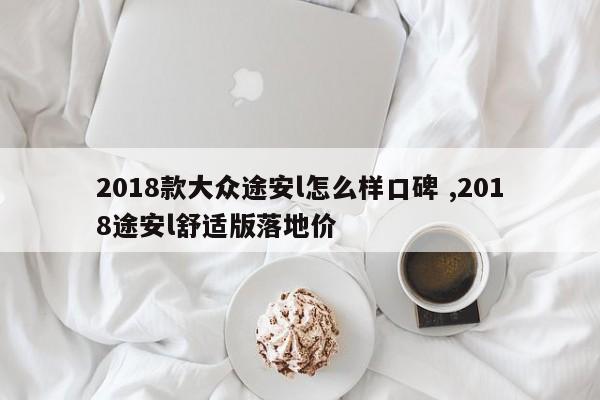 2018款大众途安l怎么样口碑 ,2018途安l舒适版落地价