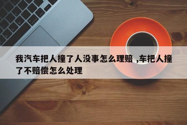 我汽车把人撞了人没事怎么理赔 ,车把人撞了不赔偿怎么处理