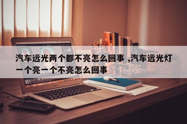 汽车远光两个都不亮怎么回事 ,汽车远光灯一个亮一个不亮怎么回事