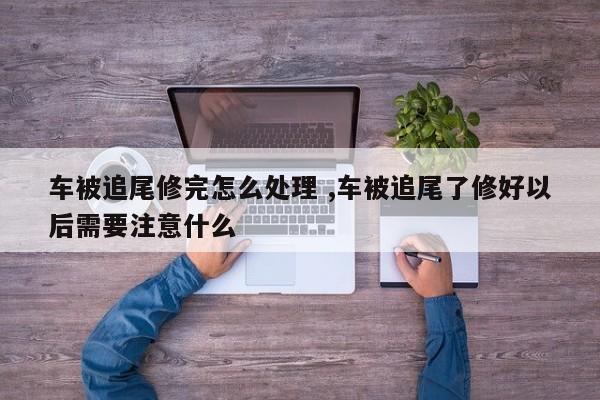 车被追尾修完怎么处理 ,车被追尾了修好以后需要注意什么