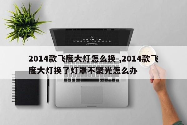 2014款飞度大灯怎么换 ,2014款飞度大灯换了灯罩不聚光怎么办