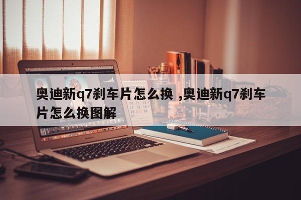 奥迪新q7刹车片怎么换 ,奥迪新q7刹车片怎么换图解