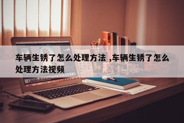 车辆生锈了怎么处理方法 ,车辆生锈了怎么处理方法视频