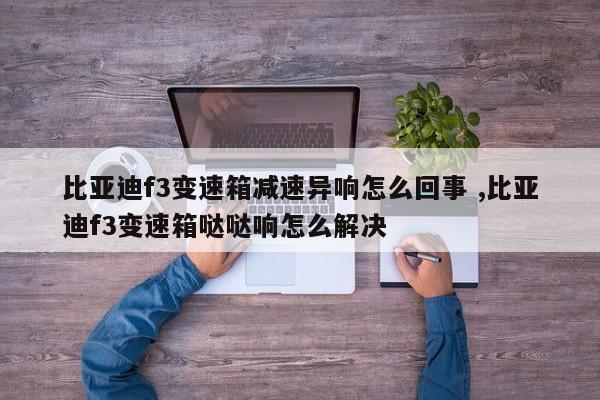 比亚迪f3变速箱减速异响怎么回事 ,比亚迪f3变速箱哒哒响怎么解决